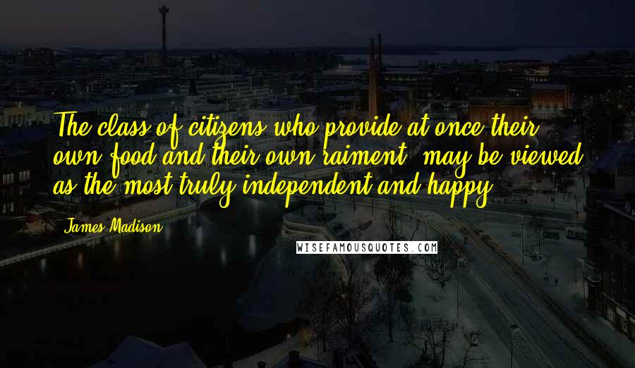 James Madison Quotes: The class of citizens who provide at once their own food and their own raiment, may be viewed as the most truly independent and happy.