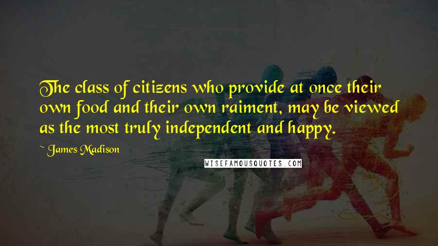 James Madison Quotes: The class of citizens who provide at once their own food and their own raiment, may be viewed as the most truly independent and happy.