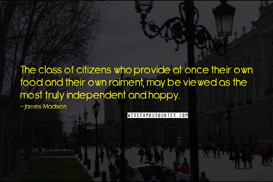 James Madison Quotes: The class of citizens who provide at once their own food and their own raiment, may be viewed as the most truly independent and happy.