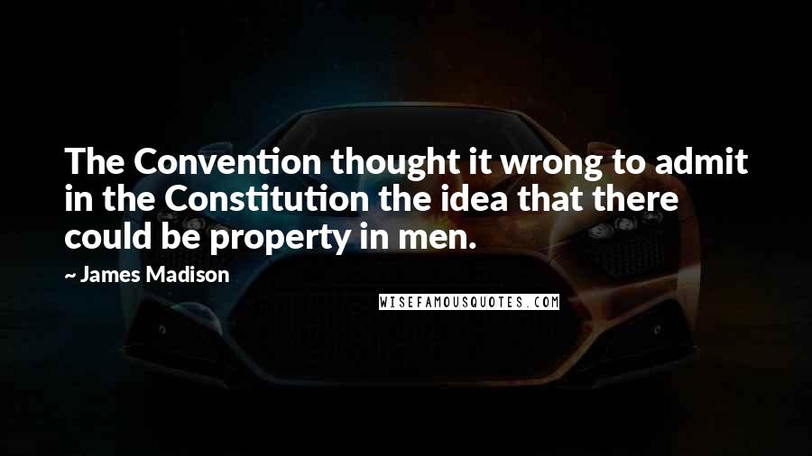 James Madison Quotes: The Convention thought it wrong to admit in the Constitution the idea that there could be property in men.