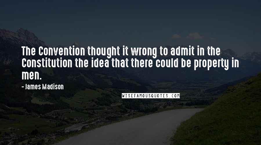 James Madison Quotes: The Convention thought it wrong to admit in the Constitution the idea that there could be property in men.