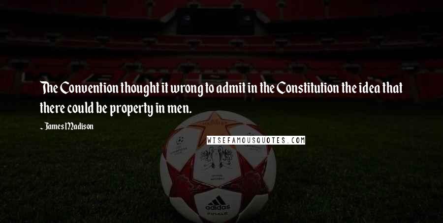 James Madison Quotes: The Convention thought it wrong to admit in the Constitution the idea that there could be property in men.