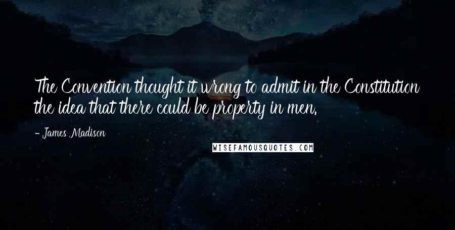 James Madison Quotes: The Convention thought it wrong to admit in the Constitution the idea that there could be property in men.