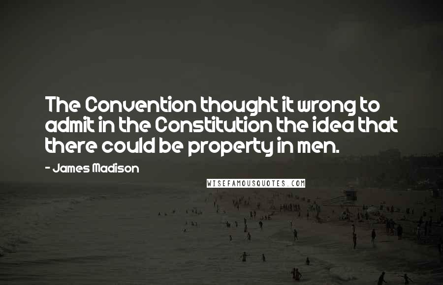 James Madison Quotes: The Convention thought it wrong to admit in the Constitution the idea that there could be property in men.