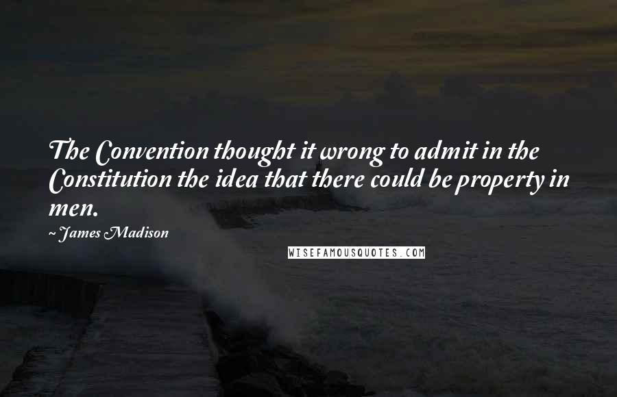 James Madison Quotes: The Convention thought it wrong to admit in the Constitution the idea that there could be property in men.