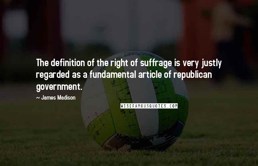 James Madison Quotes: The definition of the right of suffrage is very justly regarded as a fundamental article of republican government.