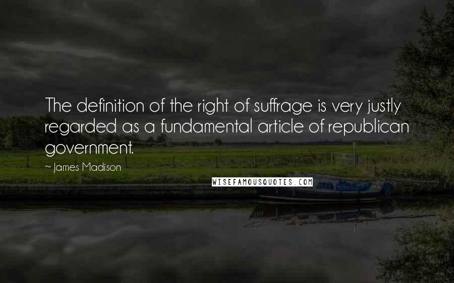 James Madison Quotes: The definition of the right of suffrage is very justly regarded as a fundamental article of republican government.