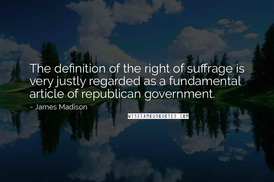 James Madison Quotes: The definition of the right of suffrage is very justly regarded as a fundamental article of republican government.