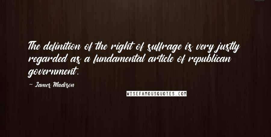 James Madison Quotes: The definition of the right of suffrage is very justly regarded as a fundamental article of republican government.