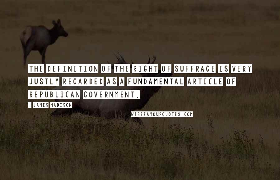 James Madison Quotes: The definition of the right of suffrage is very justly regarded as a fundamental article of republican government.