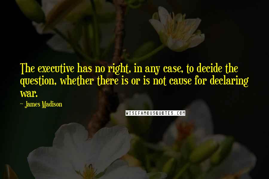 James Madison Quotes: The executive has no right, in any case, to decide the question, whether there is or is not cause for declaring war.