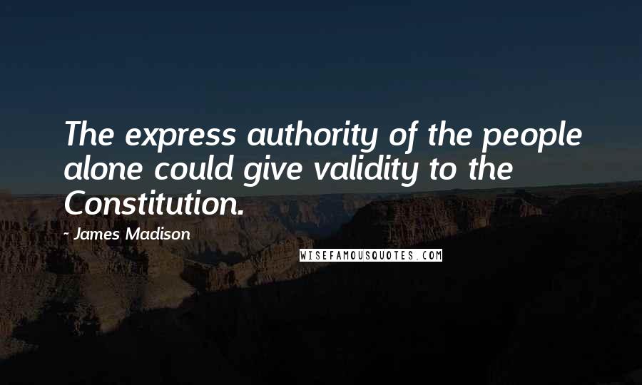 James Madison Quotes: The express authority of the people alone could give validity to the Constitution.