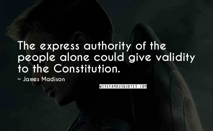 James Madison Quotes: The express authority of the people alone could give validity to the Constitution.