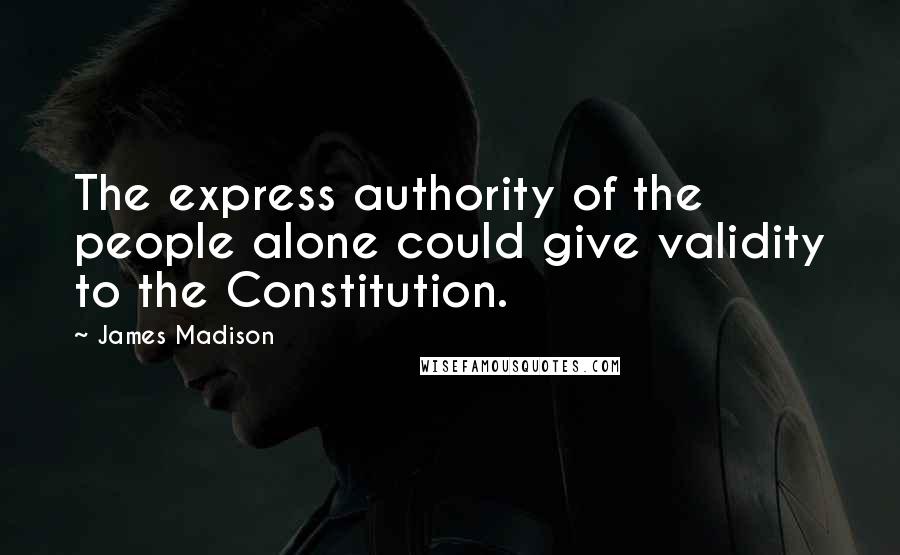 James Madison Quotes: The express authority of the people alone could give validity to the Constitution.