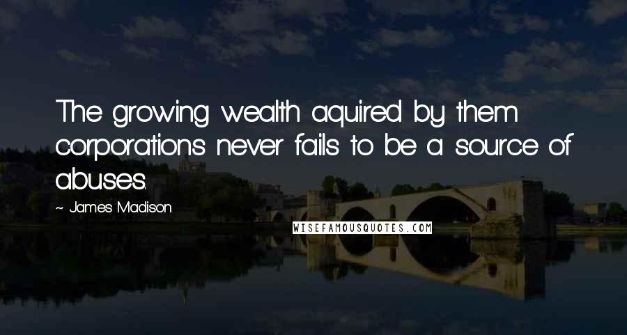 James Madison Quotes: The growing wealth aquired by them corporations never fails to be a source of abuses.