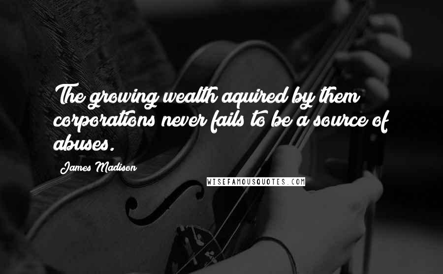 James Madison Quotes: The growing wealth aquired by them corporations never fails to be a source of abuses.