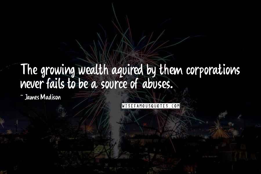 James Madison Quotes: The growing wealth aquired by them corporations never fails to be a source of abuses.