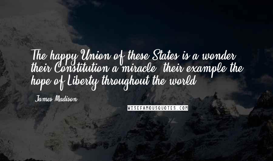 James Madison Quotes: The happy Union of these States is a wonder; their Constitution a miracle; their example the hope of Liberty throughout the world.