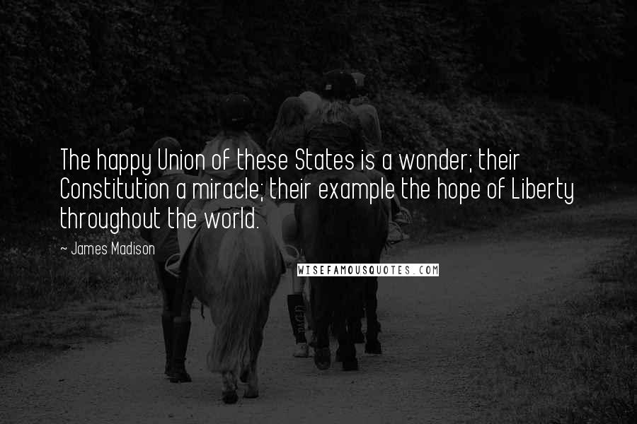 James Madison Quotes: The happy Union of these States is a wonder; their Constitution a miracle; their example the hope of Liberty throughout the world.