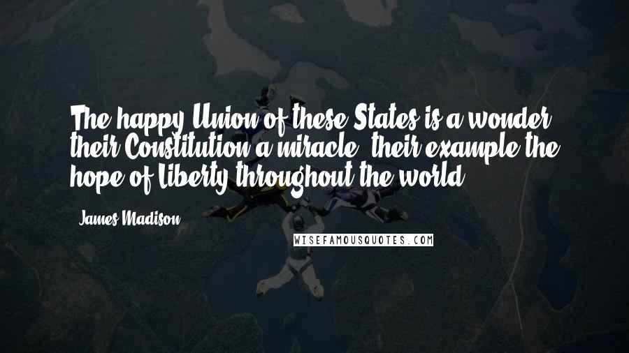 James Madison Quotes: The happy Union of these States is a wonder; their Constitution a miracle; their example the hope of Liberty throughout the world.