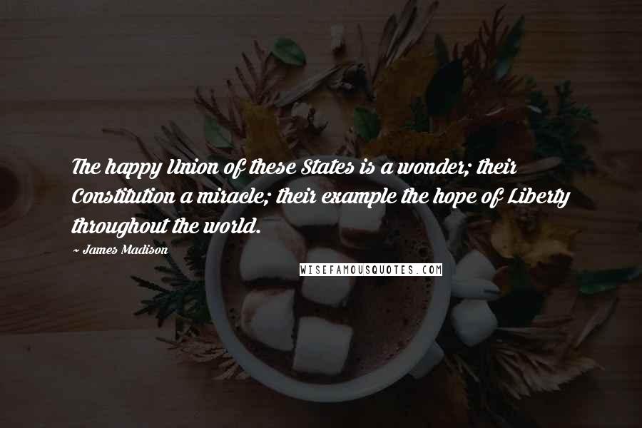 James Madison Quotes: The happy Union of these States is a wonder; their Constitution a miracle; their example the hope of Liberty throughout the world.