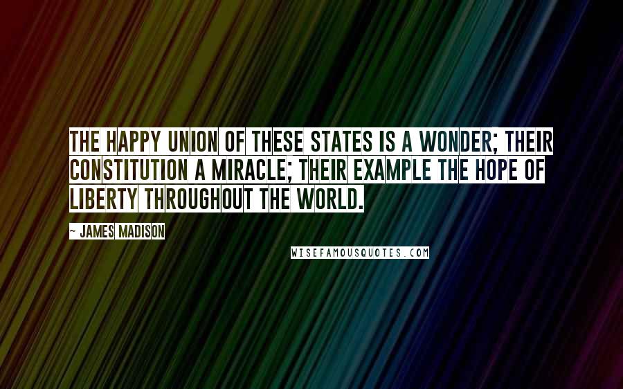 James Madison Quotes: The happy Union of these States is a wonder; their Constitution a miracle; their example the hope of Liberty throughout the world.