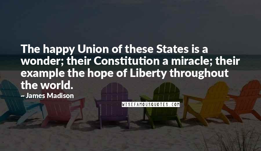 James Madison Quotes: The happy Union of these States is a wonder; their Constitution a miracle; their example the hope of Liberty throughout the world.