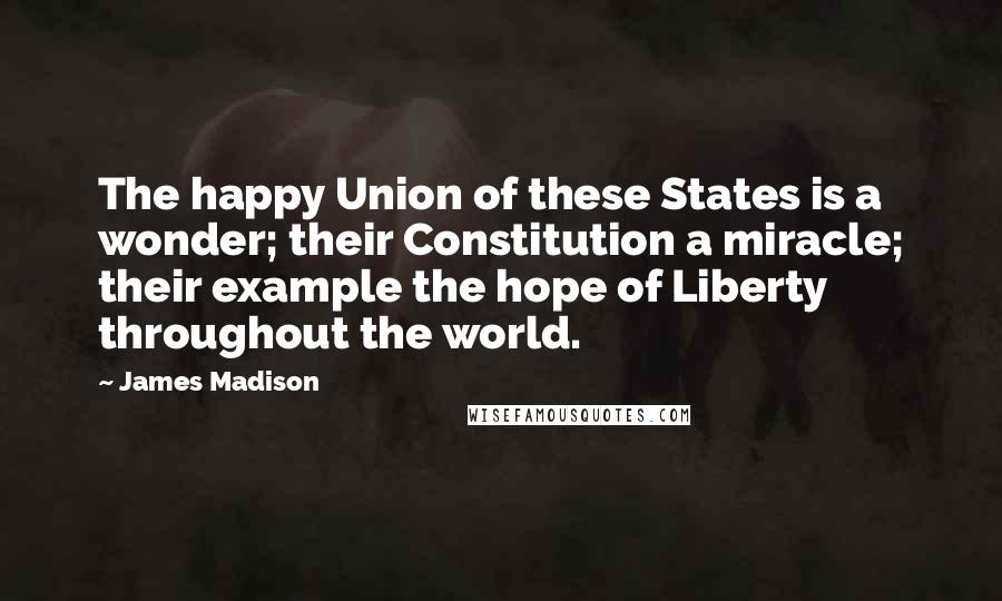 James Madison Quotes: The happy Union of these States is a wonder; their Constitution a miracle; their example the hope of Liberty throughout the world.