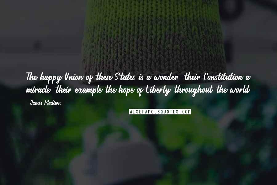 James Madison Quotes: The happy Union of these States is a wonder; their Constitution a miracle; their example the hope of Liberty throughout the world.