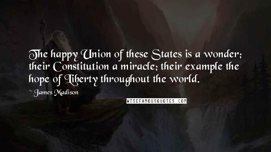 James Madison Quotes: The happy Union of these States is a wonder; their Constitution a miracle; their example the hope of Liberty throughout the world.