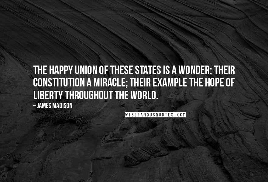 James Madison Quotes: The happy Union of these States is a wonder; their Constitution a miracle; their example the hope of Liberty throughout the world.