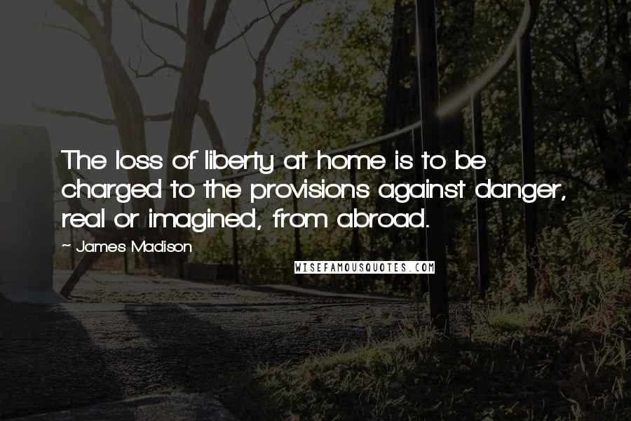 James Madison Quotes: The loss of liberty at home is to be charged to the provisions against danger, real or imagined, from abroad.