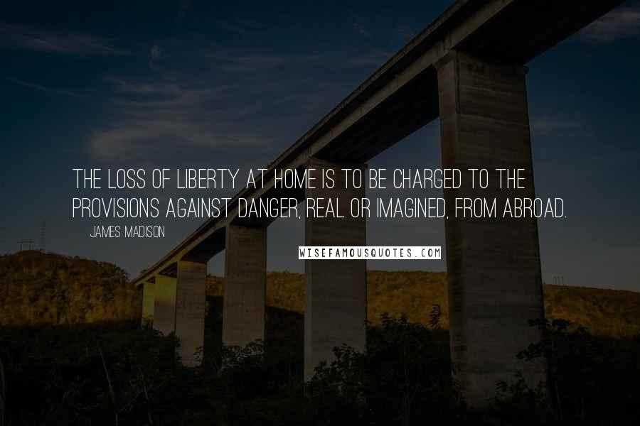 James Madison Quotes: The loss of liberty at home is to be charged to the provisions against danger, real or imagined, from abroad.