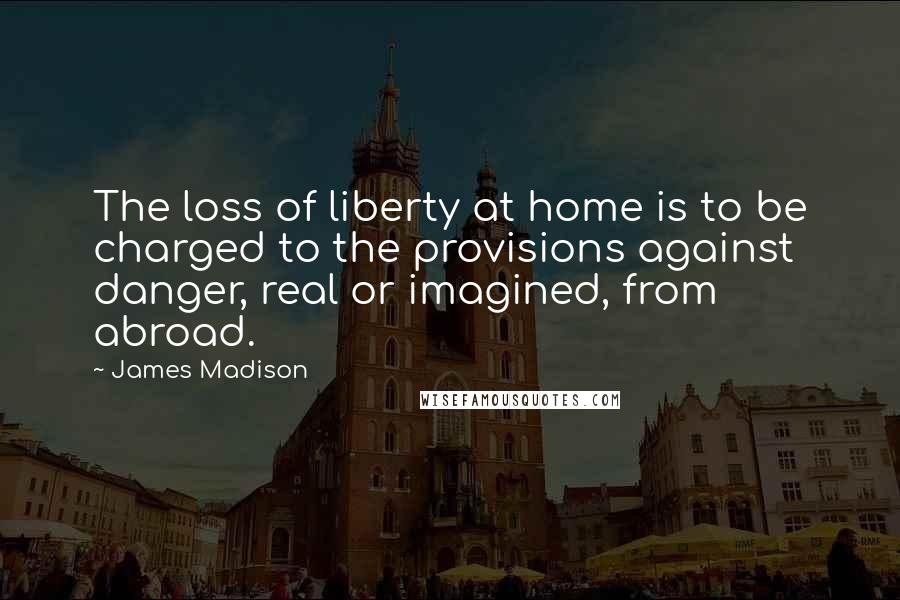 James Madison Quotes: The loss of liberty at home is to be charged to the provisions against danger, real or imagined, from abroad.