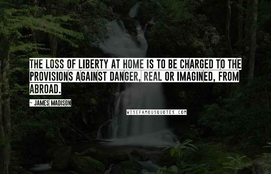 James Madison Quotes: The loss of liberty at home is to be charged to the provisions against danger, real or imagined, from abroad.