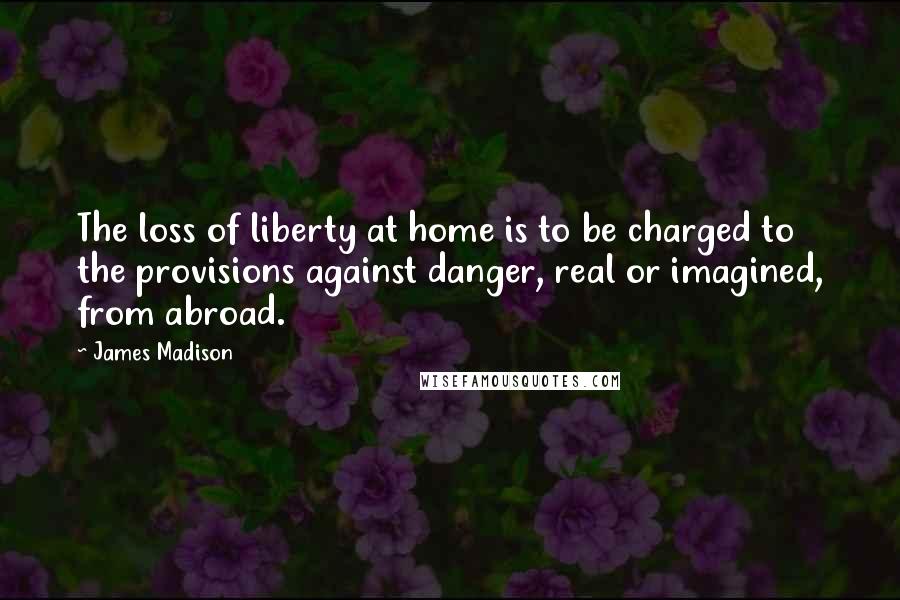 James Madison Quotes: The loss of liberty at home is to be charged to the provisions against danger, real or imagined, from abroad.