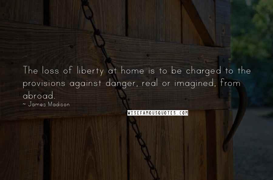 James Madison Quotes: The loss of liberty at home is to be charged to the provisions against danger, real or imagined, from abroad.