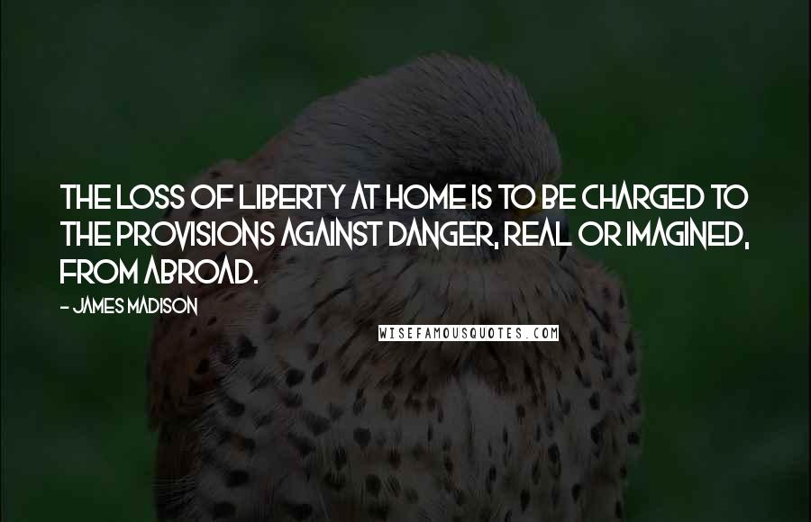 James Madison Quotes: The loss of liberty at home is to be charged to the provisions against danger, real or imagined, from abroad.