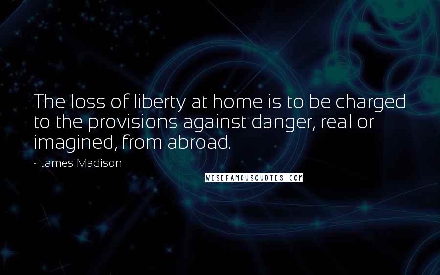 James Madison Quotes: The loss of liberty at home is to be charged to the provisions against danger, real or imagined, from abroad.