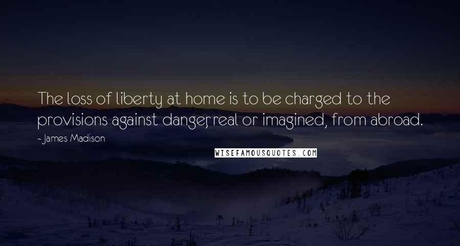 James Madison Quotes: The loss of liberty at home is to be charged to the provisions against danger, real or imagined, from abroad.