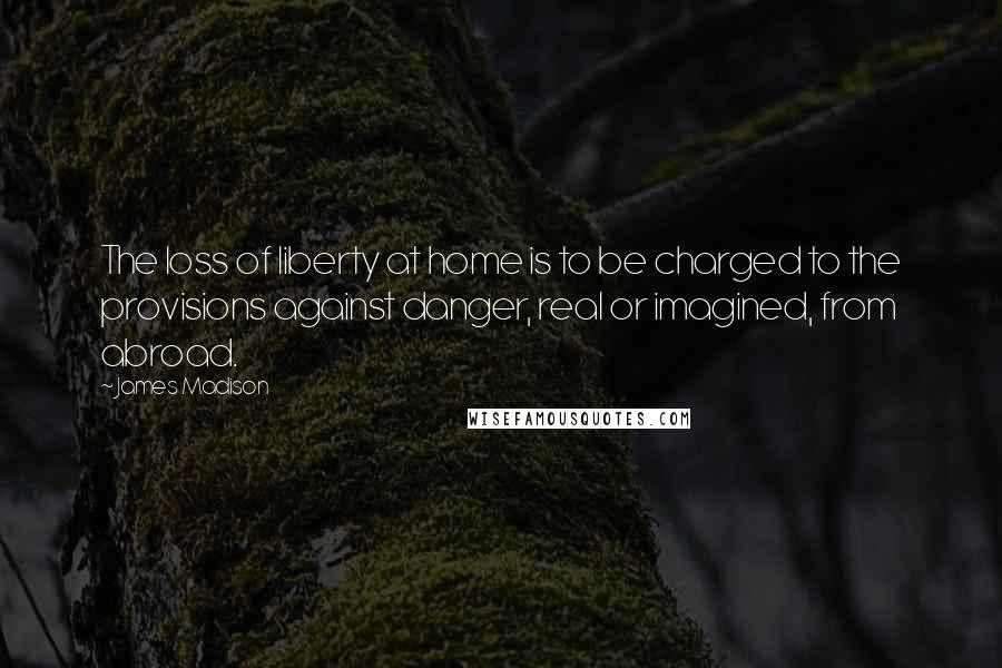 James Madison Quotes: The loss of liberty at home is to be charged to the provisions against danger, real or imagined, from abroad.