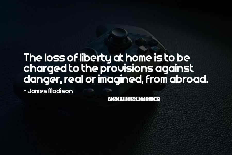 James Madison Quotes: The loss of liberty at home is to be charged to the provisions against danger, real or imagined, from abroad.