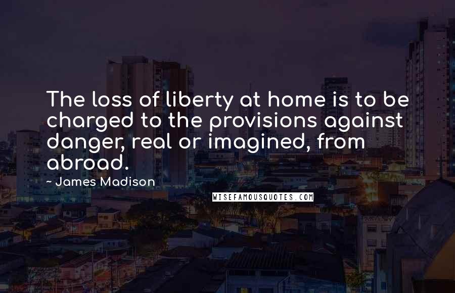 James Madison Quotes: The loss of liberty at home is to be charged to the provisions against danger, real or imagined, from abroad.