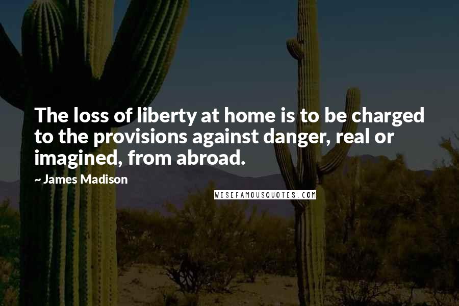 James Madison Quotes: The loss of liberty at home is to be charged to the provisions against danger, real or imagined, from abroad.