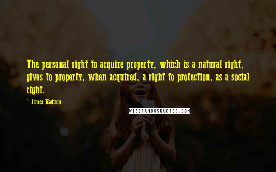 James Madison Quotes: The personal right to acquire property, which is a natural right, gives to property, when acquired, a right to protection, as a social right.