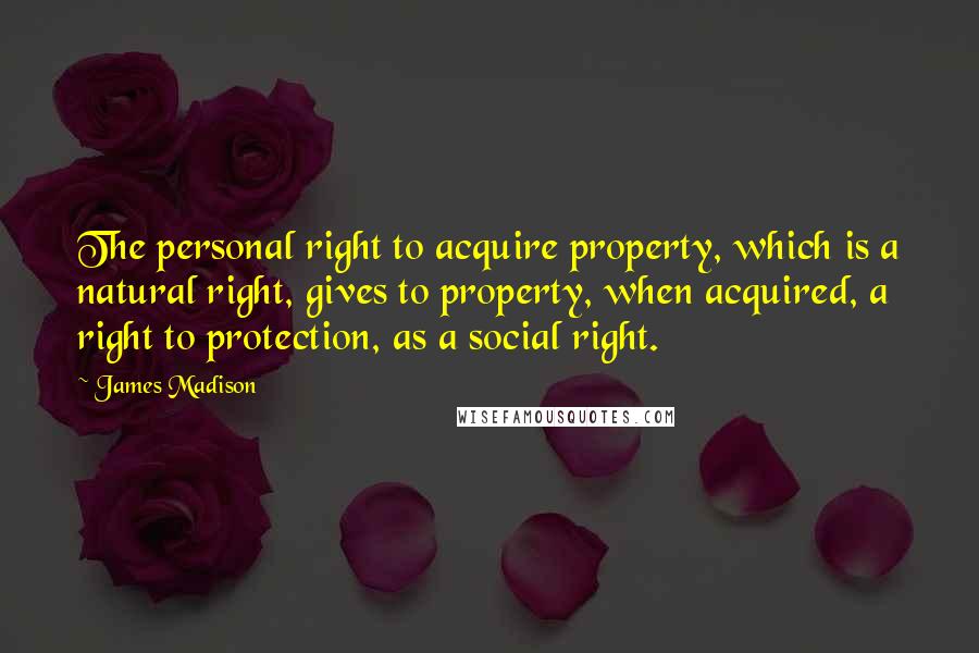 James Madison Quotes: The personal right to acquire property, which is a natural right, gives to property, when acquired, a right to protection, as a social right.