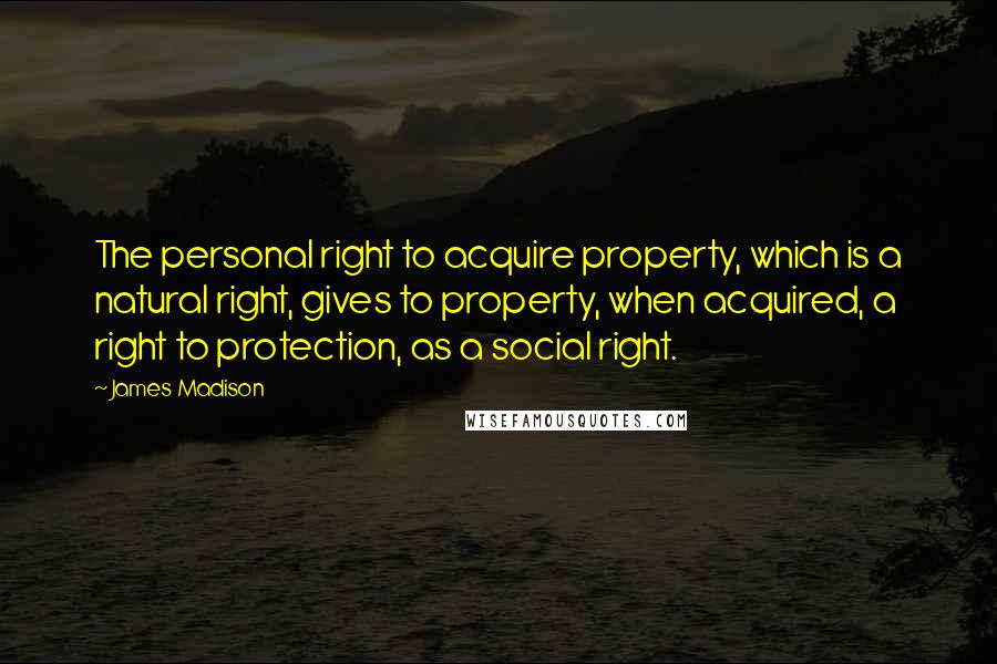 James Madison Quotes: The personal right to acquire property, which is a natural right, gives to property, when acquired, a right to protection, as a social right.