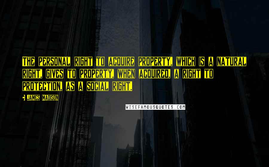 James Madison Quotes: The personal right to acquire property, which is a natural right, gives to property, when acquired, a right to protection, as a social right.