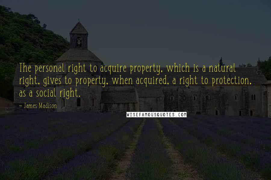 James Madison Quotes: The personal right to acquire property, which is a natural right, gives to property, when acquired, a right to protection, as a social right.