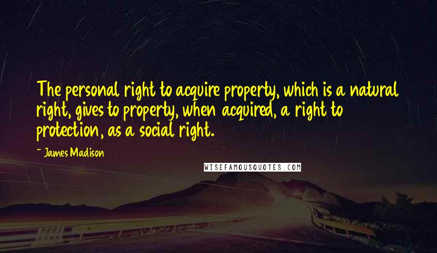 James Madison Quotes: The personal right to acquire property, which is a natural right, gives to property, when acquired, a right to protection, as a social right.